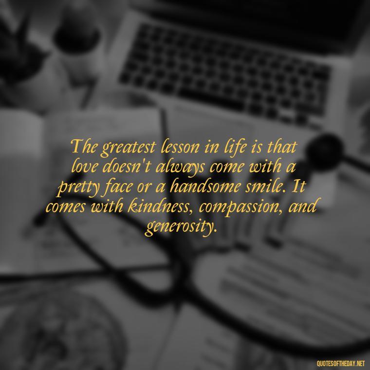 The greatest lesson in life is that love doesn't always come with a pretty face or a handsome smile. It comes with kindness, compassion, and generosity. - Quotes About The True Meaning Of Love