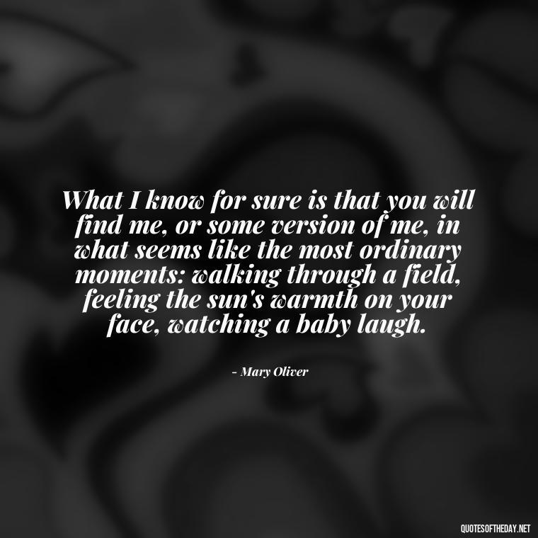 What I know for sure is that you will find me, or some version of me, in what seems like the most ordinary moments: walking through a field, feeling the sun's warmth on your face, watching a baby laugh. - Mary Oliver Love Quotes