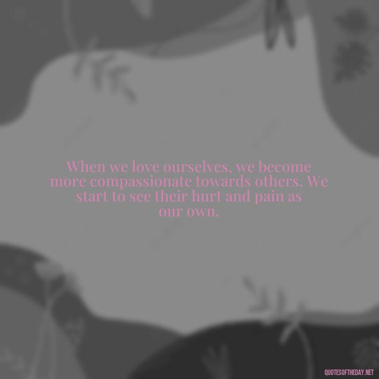 When we love ourselves, we become more compassionate towards others. We start to see their hurt and pain as our own. - Hurt Hate Love Quotes