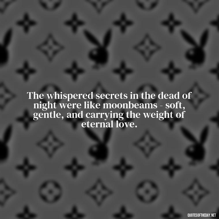 The whispered secrets in the dead of night were like moonbeams - soft, gentle, and carrying the weight of eternal love. - Love Quotes From Famous Novels