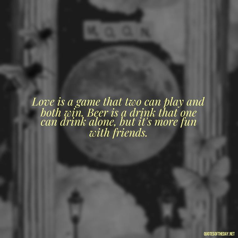 Love is a game that two can play and both win. Beer is a drink that one can drink alone, but it's more fun with friends. - Quotes About Love And Beer