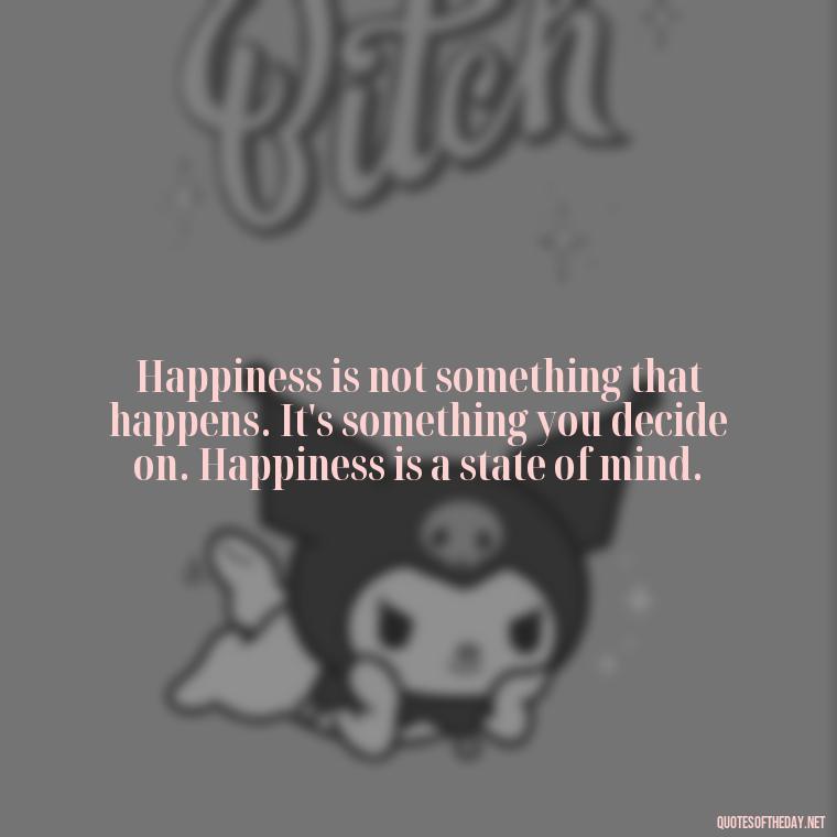 Happiness is not something that happens. It's something you decide on. Happiness is a state of mind. - Happiness And Love Quotes