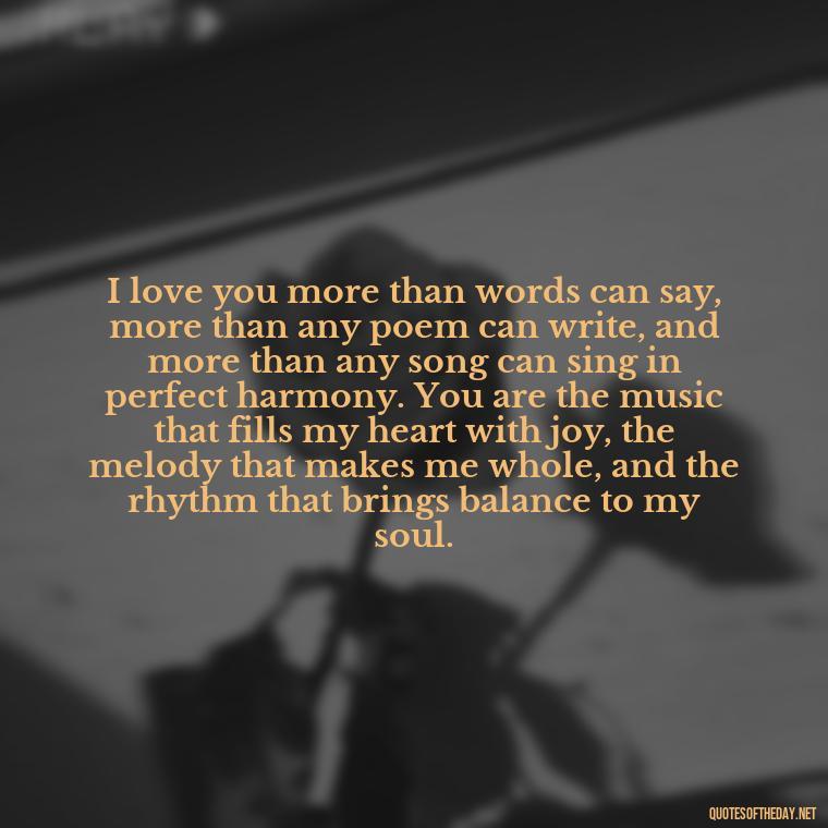 I love you more than words can say, more than any poem can write, and more than any song can sing in perfect harmony. You are the music that fills my heart with joy, the melody that makes me whole, and the rhythm that brings balance to my soul. - My Love Towards You Quotes