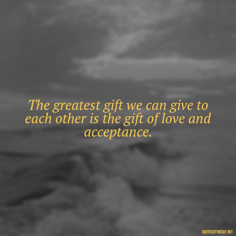 The greatest gift we can give to each other is the gift of love and acceptance. - Full Of Love Quotes