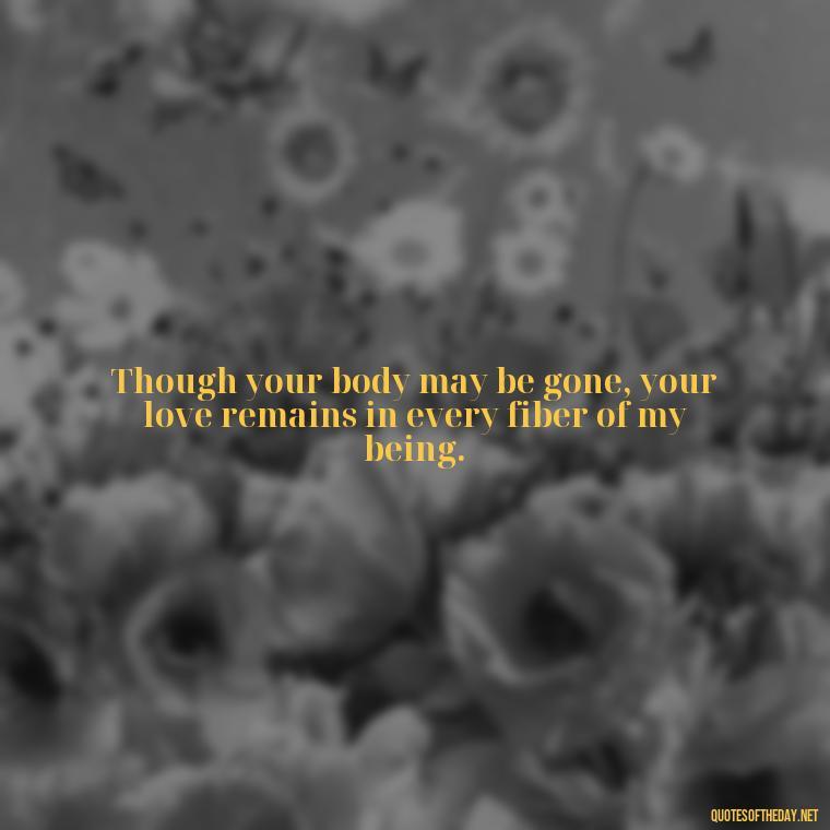 Though your body may be gone, your love remains in every fiber of my being. - Quotes For Missing A Loved One Who Passed Away