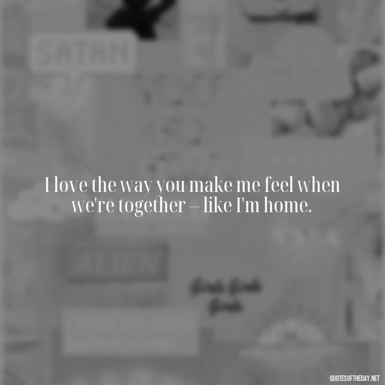 I love the way you make me feel when we're together – like I'm home. - Love You The Way You Are Quotes