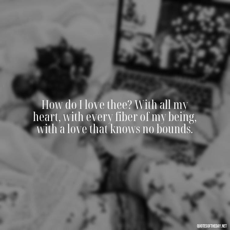 How do I love thee? With all my heart, with every fiber of my being, with a love that knows no bounds. - How Do I Love Thee Quotes