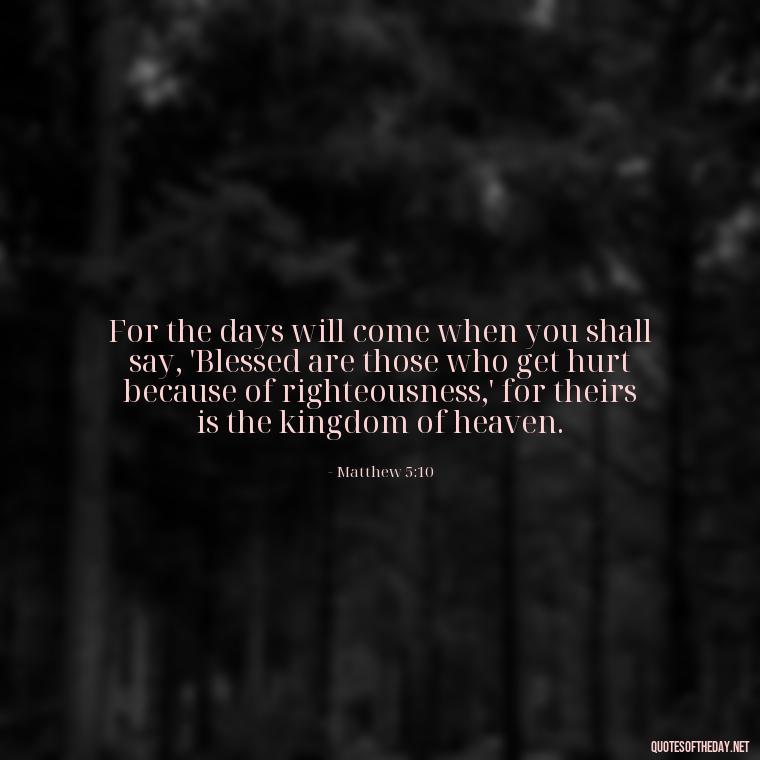 For the days will come when you shall say, 'Blessed are those who get hurt because of righteousness,' for theirs is the kingdom of heaven. - Biblical Quotes On Death Of A Loved One