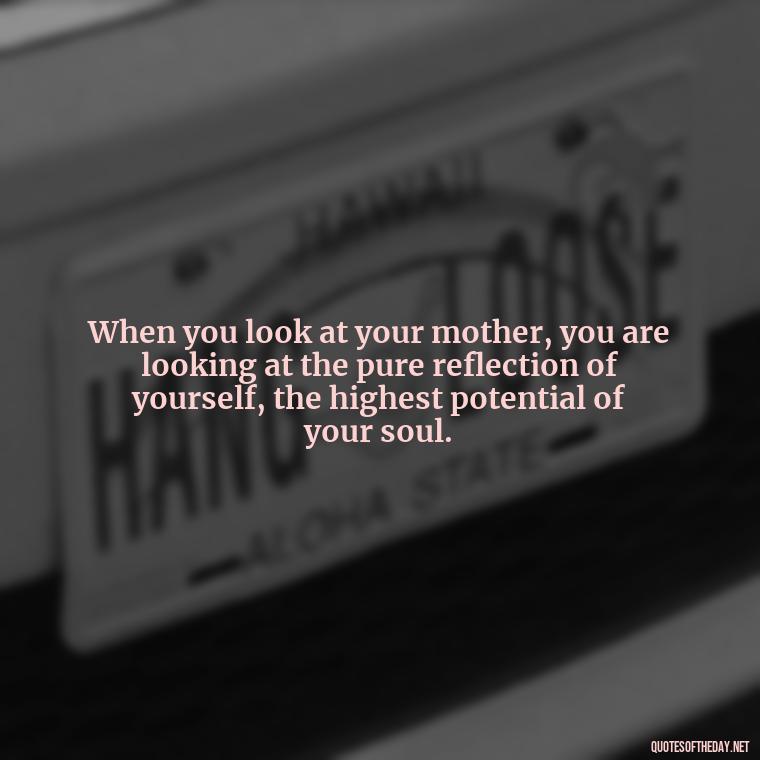 When you look at your mother, you are looking at the pure reflection of yourself, the highest potential of your soul. - Appreciation Love You Mom Quotes