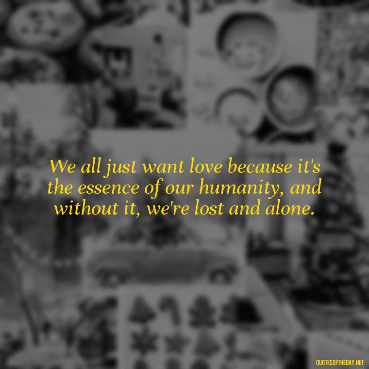 We all just want love because it's the essence of our humanity, and without it, we're lost and alone. - Just Want Love Quotes