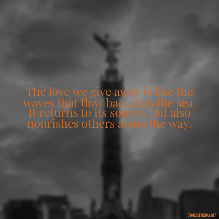 The love we give away is like the waves that flow back into the sea. It returns to its source, but also nourishes others along the way. - Quotes About Love And Water