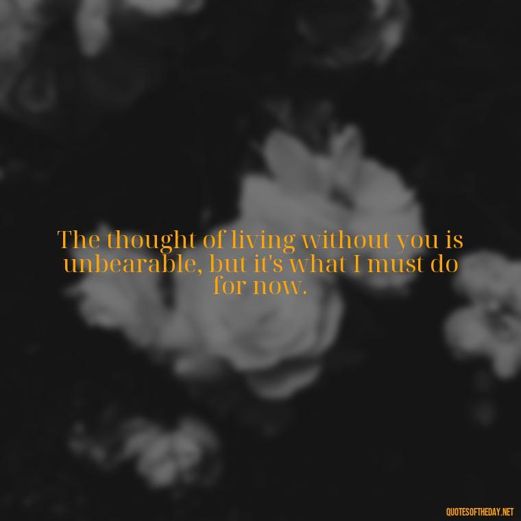 The thought of living without you is unbearable, but it's what I must do for now. - Quotes For Leaving Someone You Love