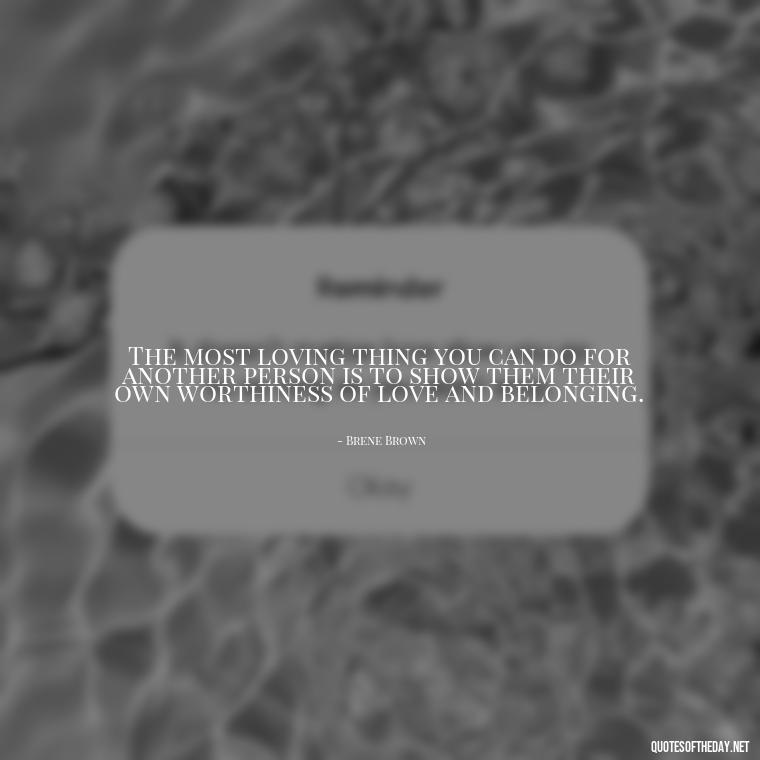 The most loving thing you can do for another person is to show them their own worthiness of love and belonging. - Brene Brown Quotes On Love