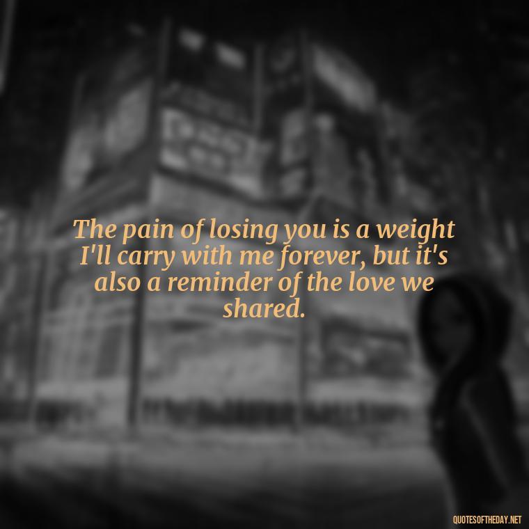 The pain of losing you is a weight I'll carry with me forever, but it's also a reminder of the love we shared. - Love Lost Quotes For Him