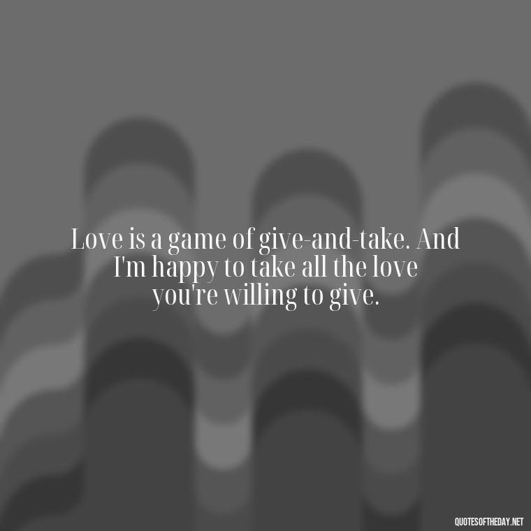 Love is a game of give-and-take. And I'm happy to take all the love you're willing to give. - Naughty Love Quotes