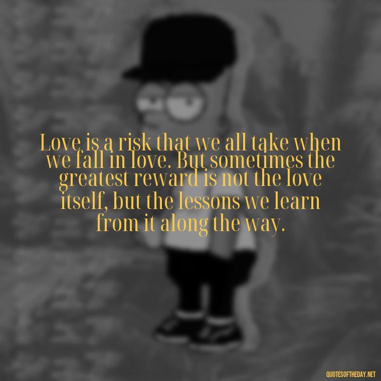 Love is a risk that we all take when we fall in love. But sometimes the greatest reward is not the love itself, but the lessons we learn from it along the way. - Love Quotes Breaking Up