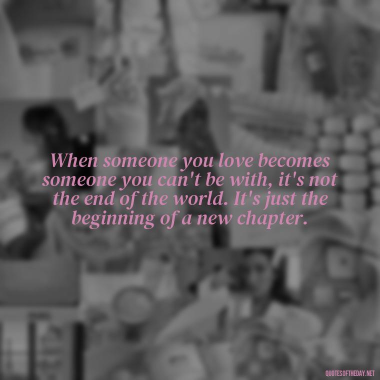 When someone you love becomes someone you can't be with, it's not the end of the world. It's just the beginning of a new chapter. - Letting Someone You Love Go Quotes