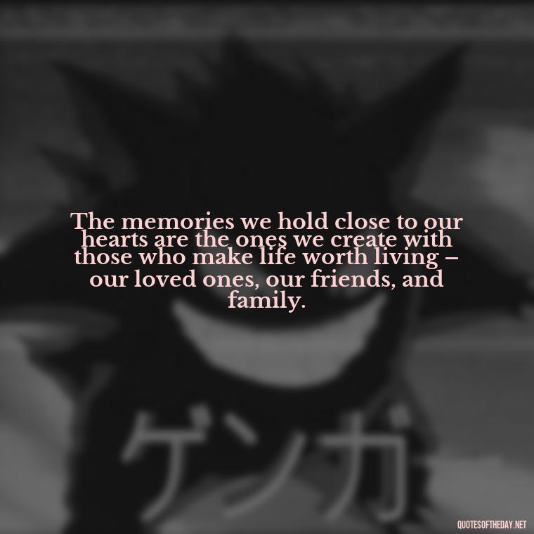 The memories we hold close to our hearts are the ones we create with those who make life worth living – our loved ones, our friends, and family. - Quotes About Memories Of Loved Ones