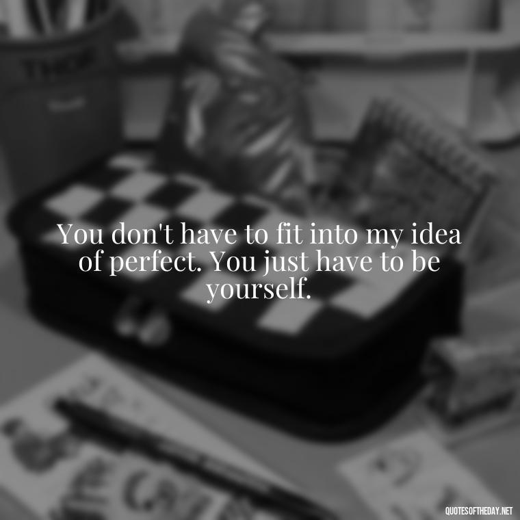 You don't have to fit into my idea of perfect. You just have to be yourself. - Love You For You Quotes