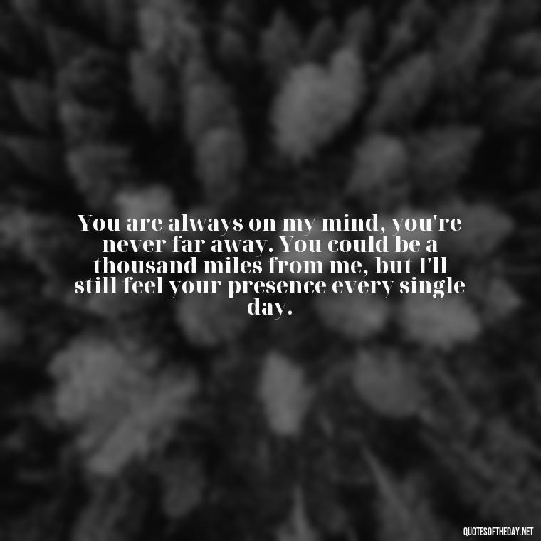 You are always on my mind, you're never far away. You could be a thousand miles from me, but I'll still feel your presence every single day. - Do You Really Love Me Quotes