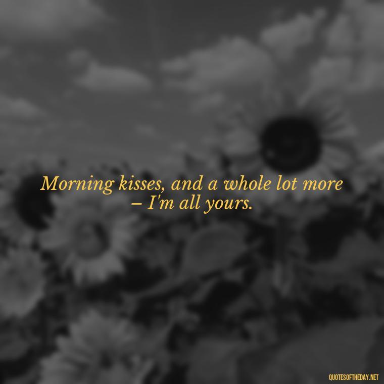 Morning kisses, and a whole lot more – I'm all yours. - I Love You Good Morning Quotes