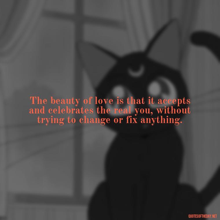 The beauty of love is that it accepts and celebrates the real you, without trying to change or fix anything. - Love Me For What I Am Quotes