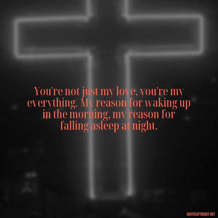 You're not just my love, you're my everything. My reason for waking up in the morning, my reason for falling asleep at night. - Love Quotes For Him Long