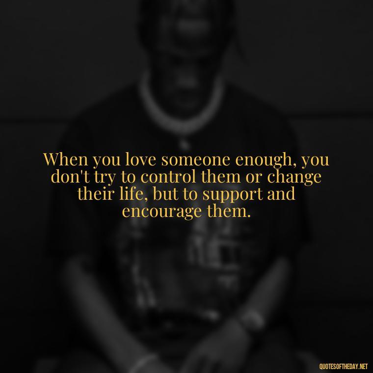 When you love someone enough, you don't try to control them or change their life, but to support and encourage them. - Love You Enough Quotes