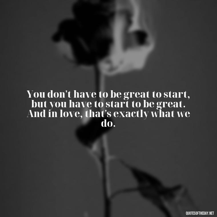 You don't have to be great to start, but you have to start to be great. And in love, that's exactly what we do. - Good Love Song Quotes