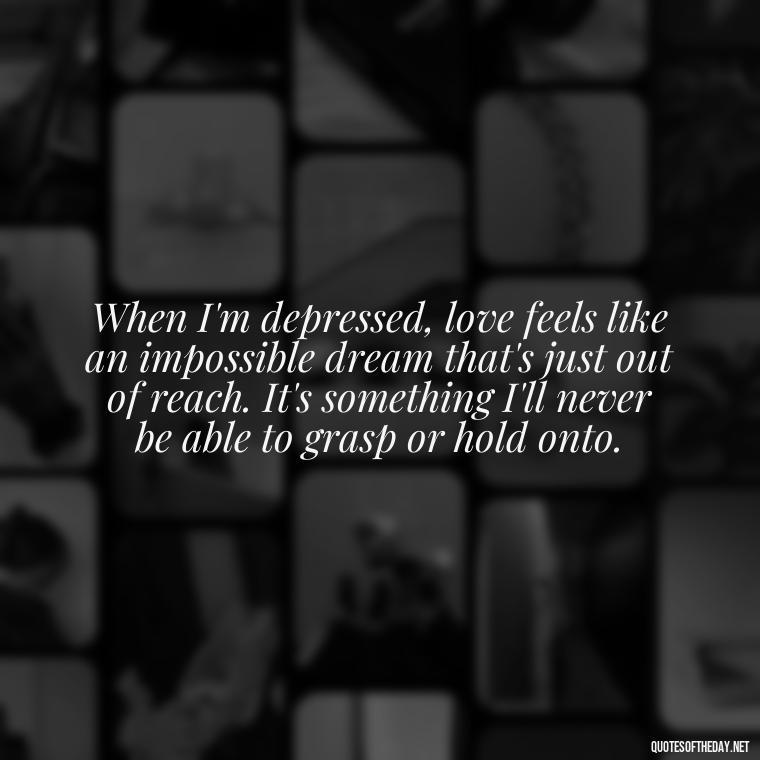 When I'm depressed, love feels like an impossible dream that's just out of reach. It's something I'll never be able to grasp or hold onto. - Depressed Quotes About Love