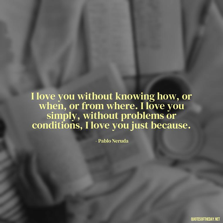 I love you without knowing how, or when, or from where. I love you simply, without problems or conditions, I love you just because. - Best Love Quotes For Wife