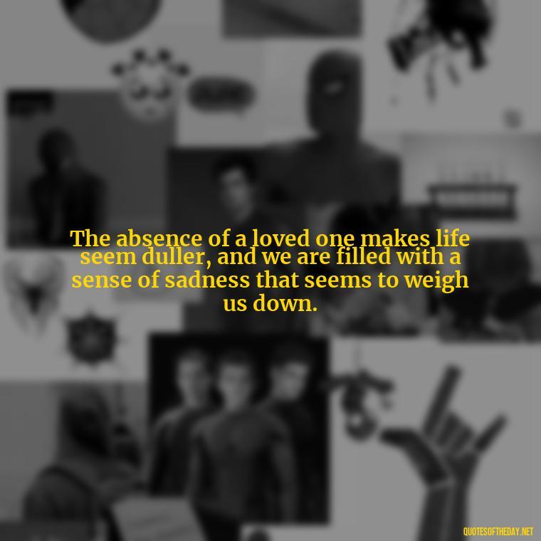 The absence of a loved one makes life seem duller, and we are filled with a sense of sadness that seems to weigh us down. - Quotes About Missing Your Lover