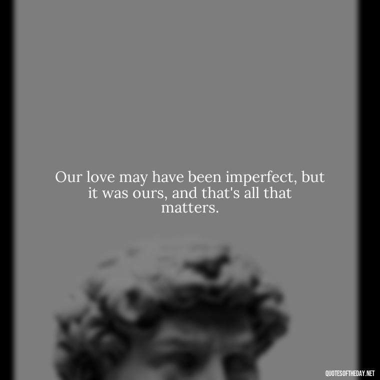 Our love may have been imperfect, but it was ours, and that's all that matters. - Love Lost Quotes For Him