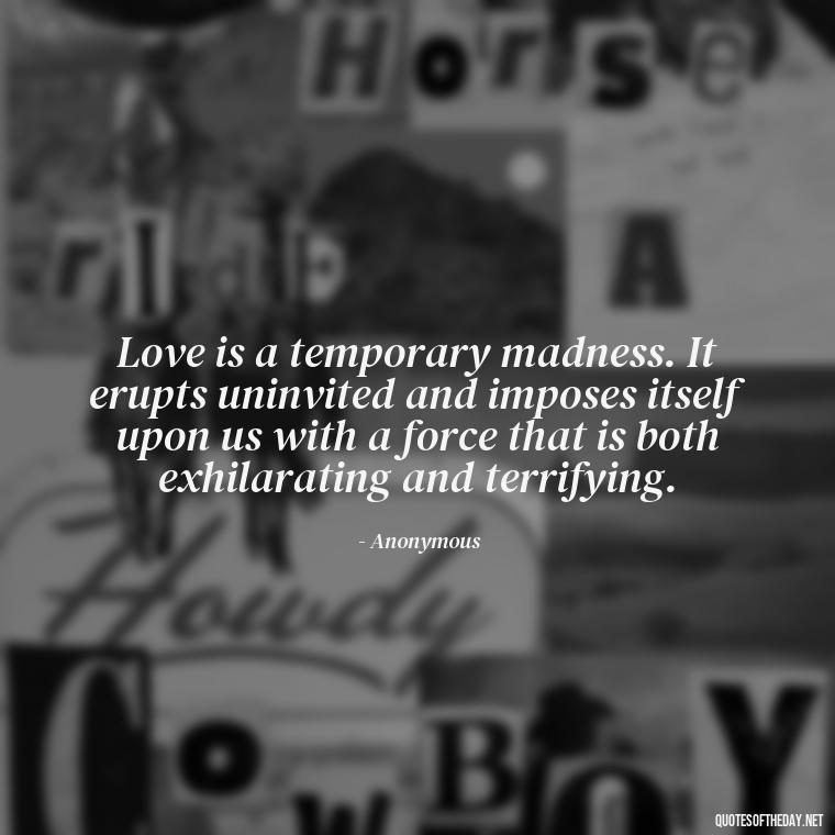 Love is a temporary madness. It erupts uninvited and imposes itself upon us with a force that is both exhilarating and terrifying. - I Love You Always And Forever Quotes