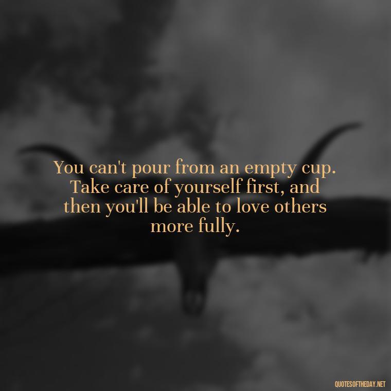 You can't pour from an empty cup. Take care of yourself first, and then you'll be able to love others more fully. - Love Yourself Enough Quotes