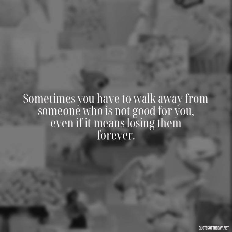 Sometimes you have to walk away from someone who is not good for you, even if it means losing them forever. - Love Walking Away Quotes