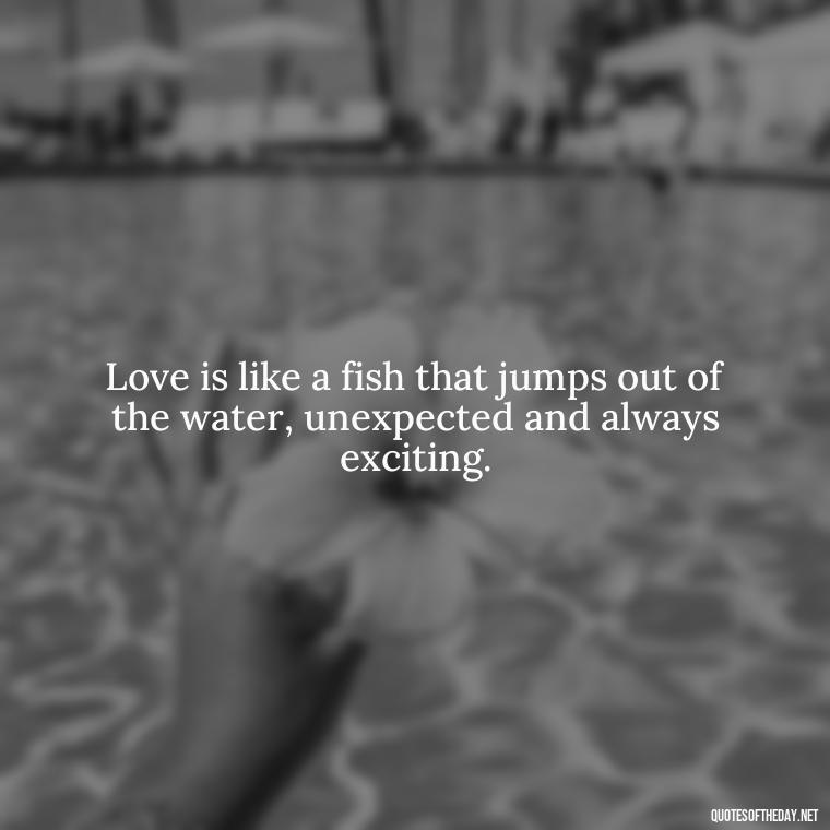 Love is like a fish that jumps out of the water, unexpected and always exciting. - Love Fish Quotes