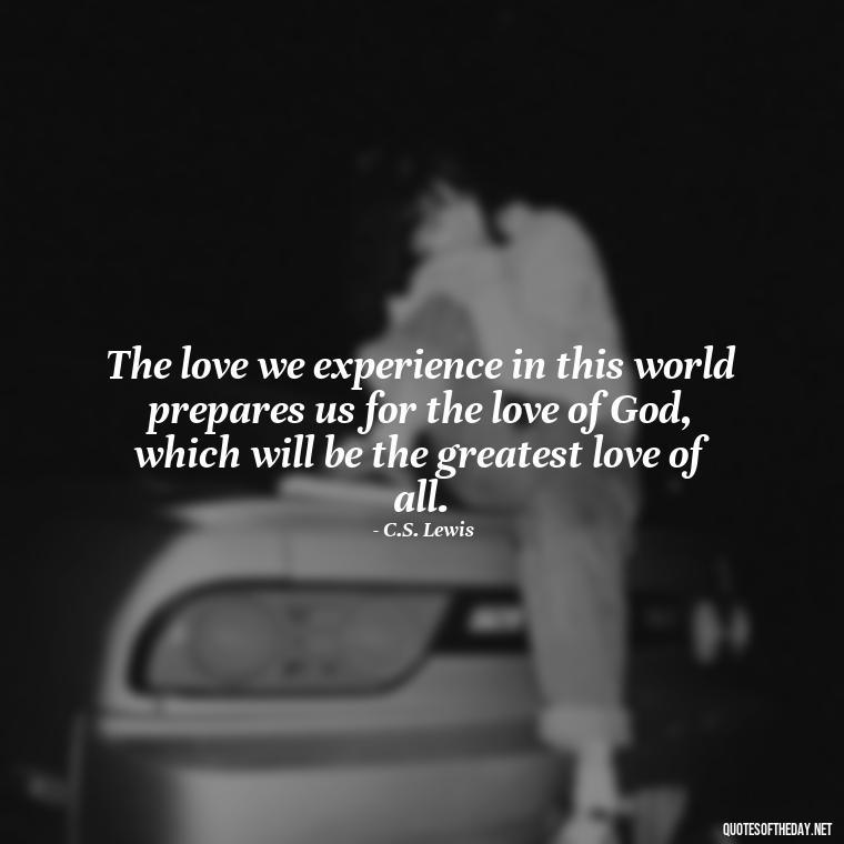 The love we experience in this world prepares us for the love of God, which will be the greatest love of all. - Cs Lewis Quotes Love