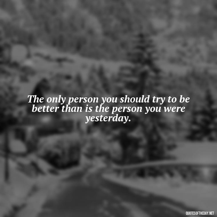 The only person you should try to be better than is the person you were yesterday. - Short Courage Quotes