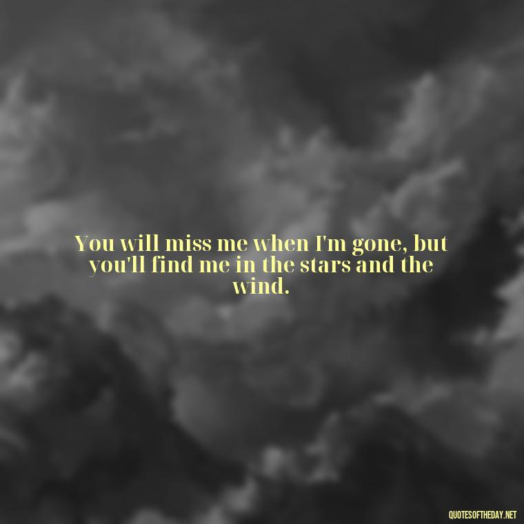 You will miss me when I'm gone, but you'll find me in the stars and the wind. - Missing A Loved One Quotes