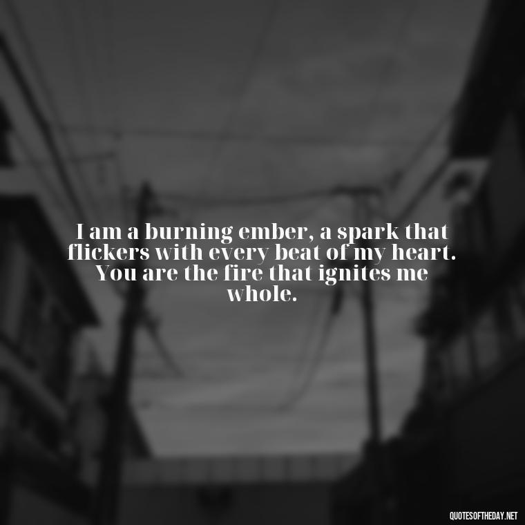 I am a burning ember, a spark that flickers with every beat of my heart. You are the fire that ignites me whole. - Quotes About Love And Fire