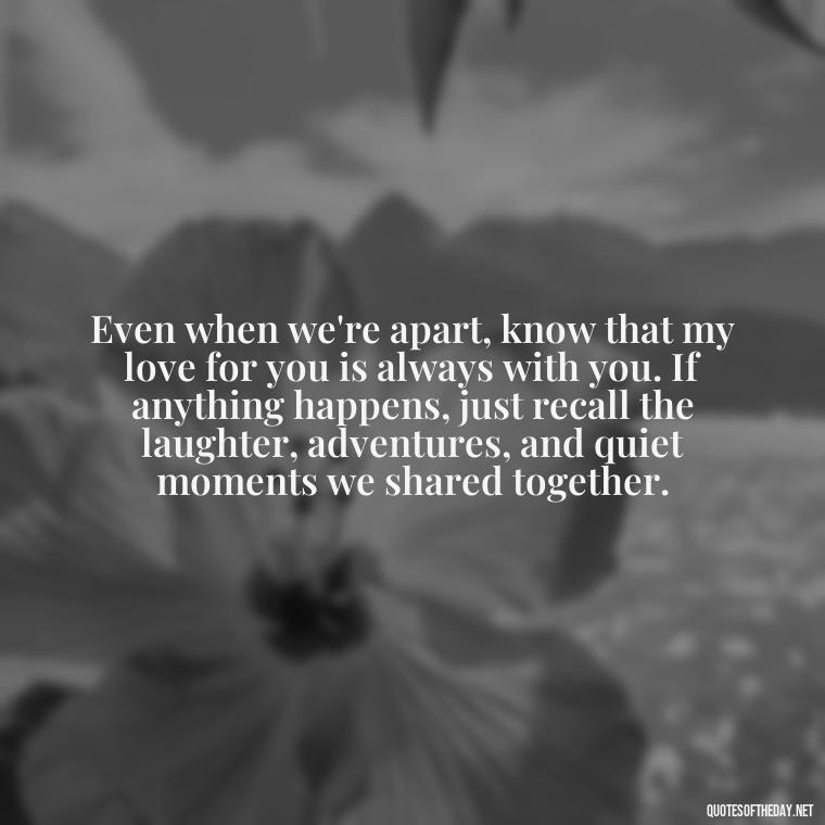 Even when we're apart, know that my love for you is always with you. If anything happens, just recall the laughter, adventures, and quiet moments we shared together. - If Anything Happens I Love You Quotes