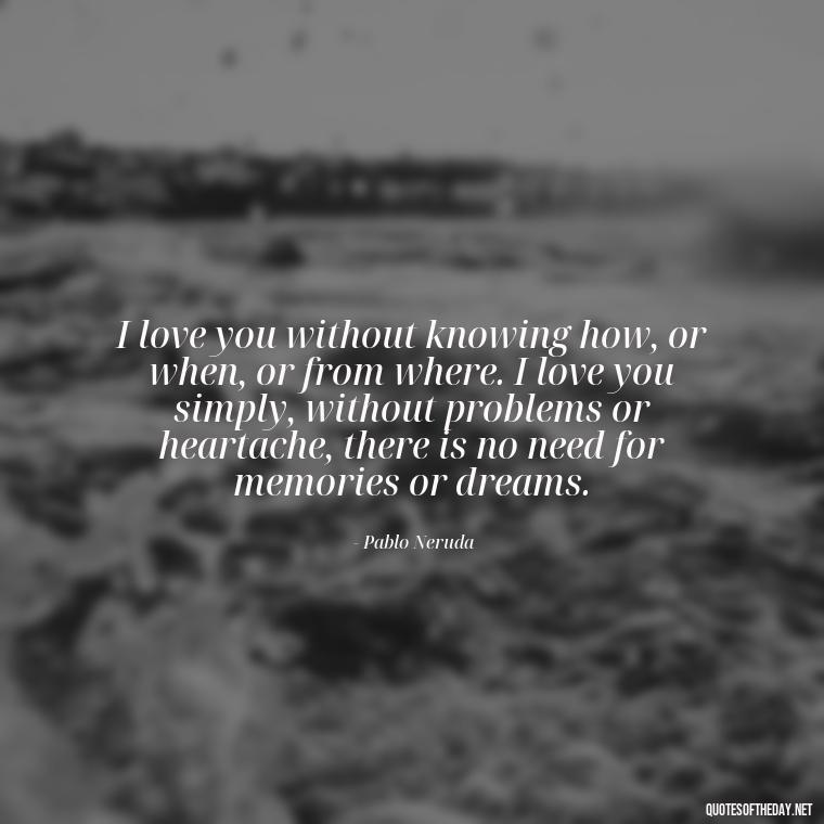 I love you without knowing how, or when, or from where. I love you simply, without problems or heartache, there is no need for memories or dreams. - Love Quotes For My Girlfriend