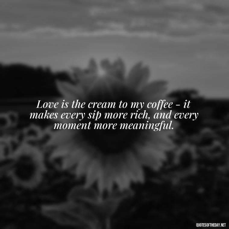 Love is the cream to my coffee - it makes every sip more rich, and every moment more meaningful. - Coffee Quotes With Love