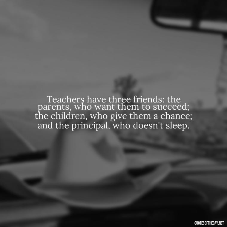 Teachers have three friends: the parents, who want them to succeed; the children, who give them a chance; and the principal, who doesn't sleep. - Short Teacher Appreciation Quotes