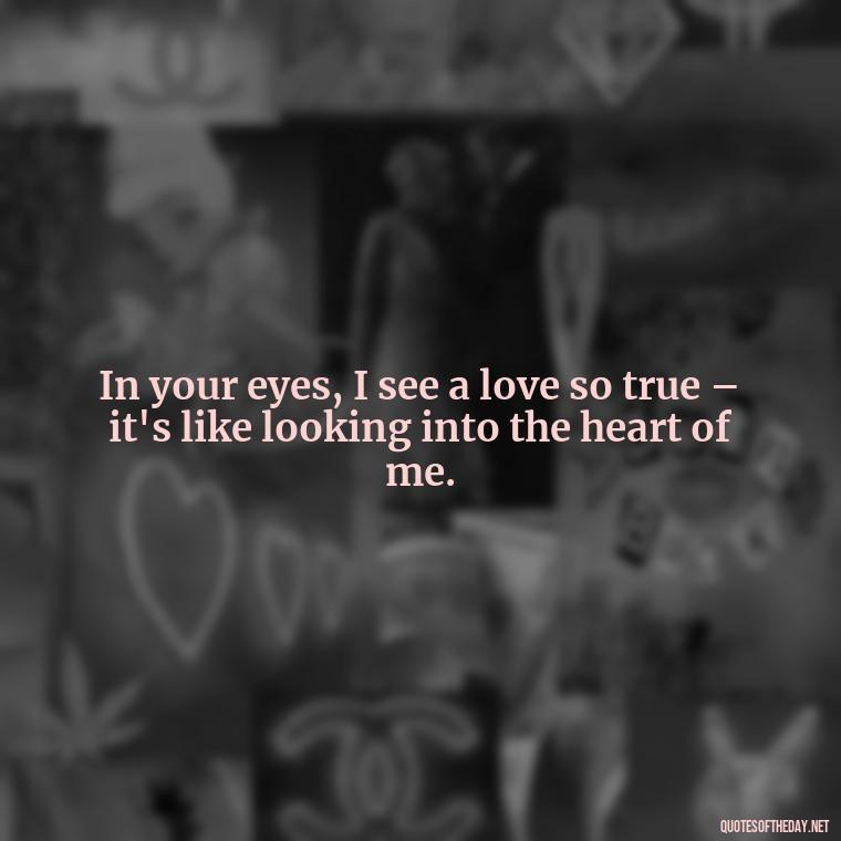 In your eyes, I see a love so true – it's like looking into the heart of me. - I Love You The Mostest Quotes