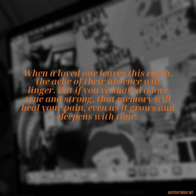 When a loved one leaves this earth, the ache of their absence will linger. But if you've shared a love true and strong, that memory will heal your pain, even as it grows and deepens with time. - Quotes About Passing Of A Loved One