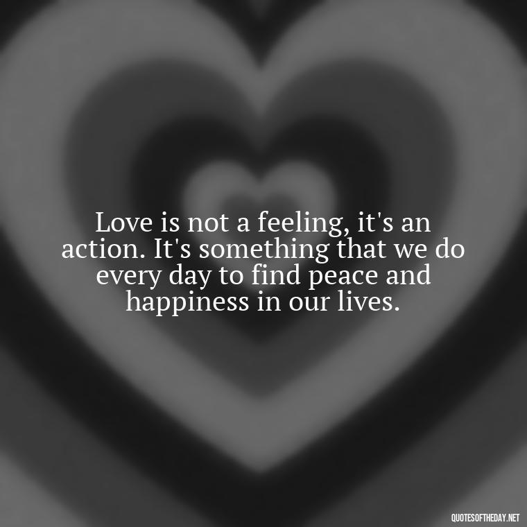 Love is not a feeling, it's an action. It's something that we do every day to find peace and happiness in our lives. - Love Happiness Peace Quotes