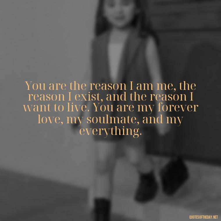 You are the reason I am me, the reason I exist, and the reason I want to live. You are my forever love, my soulmate, and my everything. - Love Quotes For Her That Will Make Her Cry