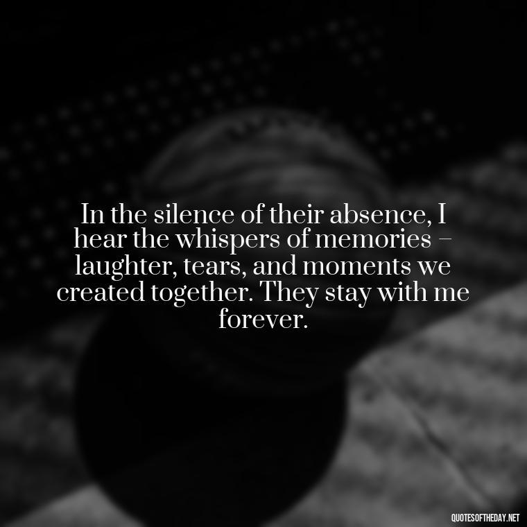 In the silence of their absence, I hear the whispers of memories – laughter, tears, and moments we created together. They stay with me forever. - Quotes About Missing Loved Ones Who Passed Away